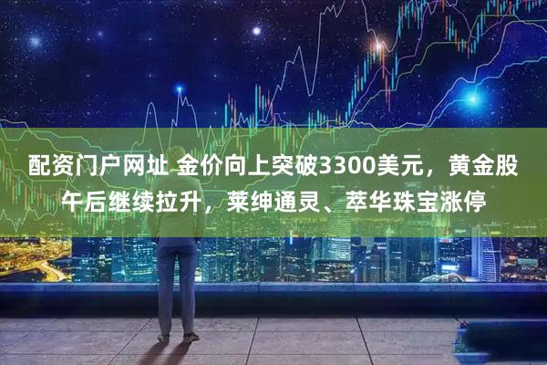 配资门户网址 金价向上突破3300美元，黄金股午后继续拉升，莱绅通灵、萃华珠宝涨停