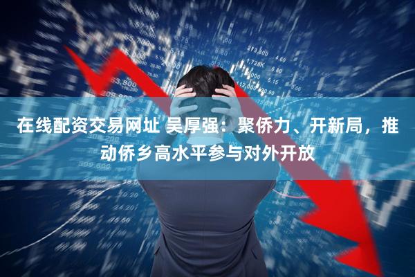在线配资交易网址 吴厚强：聚侨力、开新局，推动侨乡高水平参与对外开放