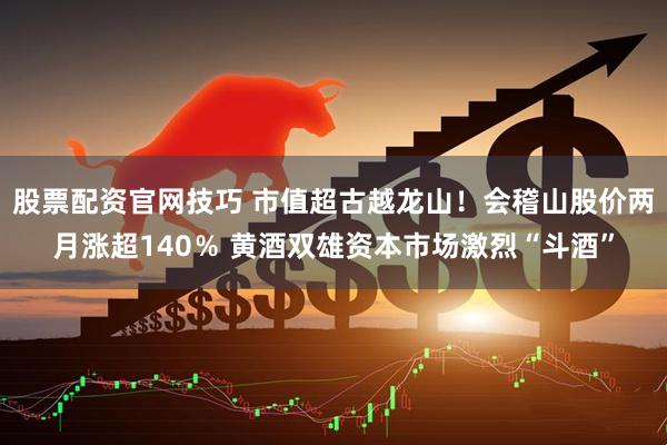 股票配资官网技巧 市值超古越龙山！会稽山股价两月涨超140％ 黄酒双雄资本市场激烈“斗酒”