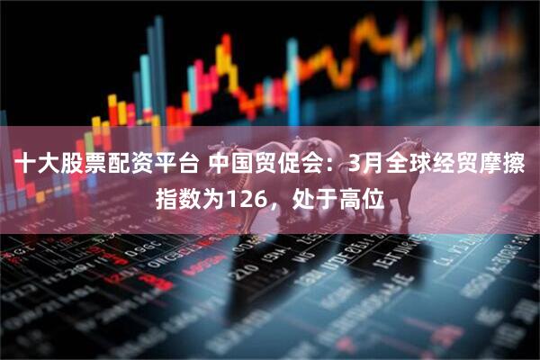 十大股票配资平台 中国贸促会：3月全球经贸摩擦指数为126，处于高位