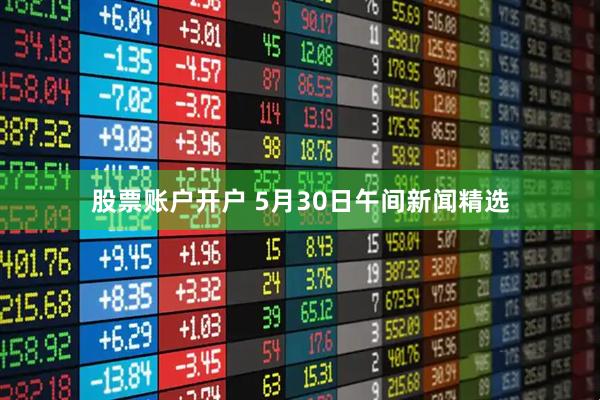 股票账户开户 5月30日午间新闻精选