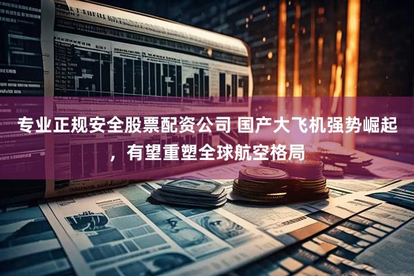 专业正规安全股票配资公司 国产大飞机强势崛起，有望重塑全球航空格局