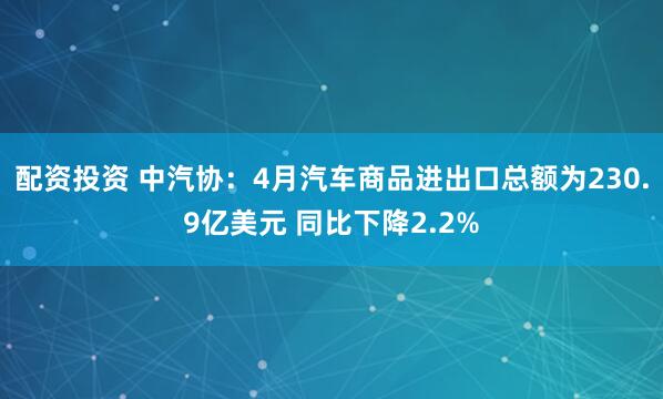 配资投资 中汽协：4月汽车商品进出口总额为230.9亿美元 同比下降2.2%