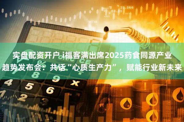 实盘配资开户 i福客满出席2025药食同源产业趋势发布会：共话“心质生产力”，赋能行业新未来