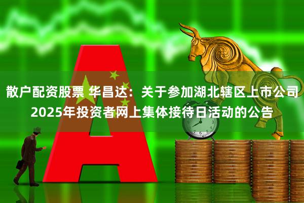 散户配资股票 华昌达：关于参加湖北辖区上市公司2025年投资者网上集体接待日活动的公告