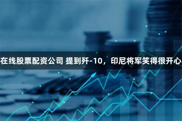 在线股票配资公司 提到歼-10，印尼将军笑得很开心