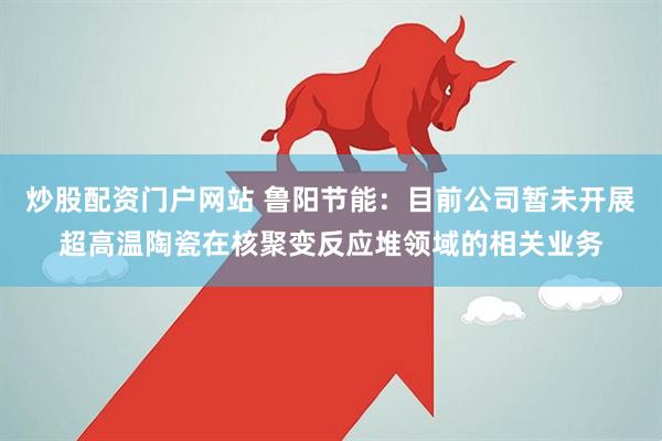 炒股配资门户网站 鲁阳节能：目前公司暂未开展超高温陶瓷在核聚变反应堆领域的相关业务