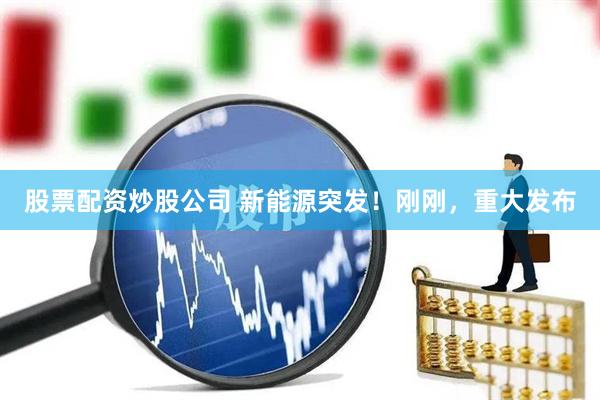 股票配资炒股公司 新能源突发！刚刚，重大发布