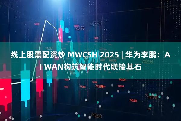 线上股票配资炒 MWCSH 2025 | 华为李鹏：AI WAN构筑智能时代联接基石