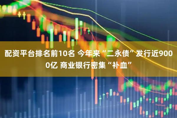 配资平台排名前10名 今年来“二永债”发行近9000亿 商业银行密集“补血”