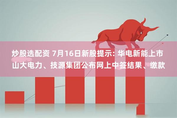 炒股选配资 7月16日新股提示: 华电新能上市 山大电力、技源集团公布网上中签结果、缴款