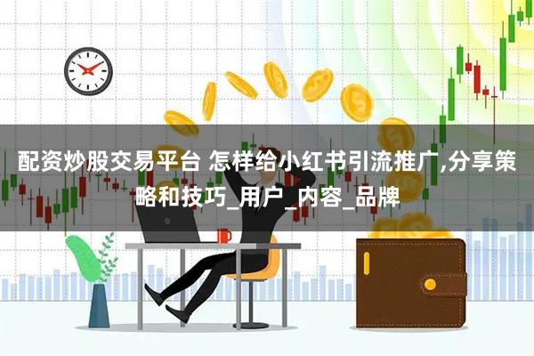 配资炒股交易平台 怎样给小红书引流推广,分享策略和技巧_用户_内容_品牌