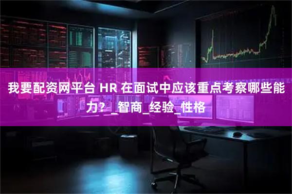 我要配资网平台 HR 在面试中应该重点考察哪些能力？_智商_经验_性格