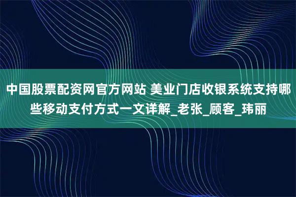 中国股票配资网官方网站 美业门店收银系统支持哪些移动支付方式一文详解_老张_顾客_玮丽