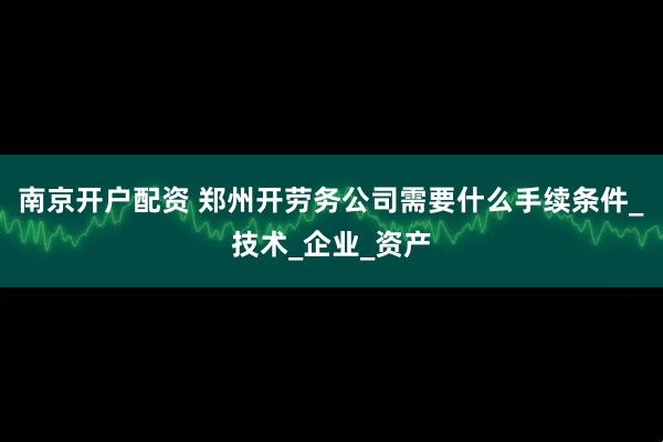 南京开户配资 郑州开劳务公司需要什么手续条件_技术_企业_资产