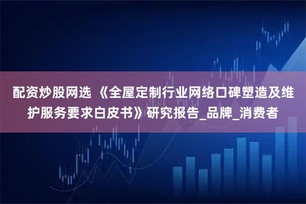 配资炒股网选 《全屋定制行业网络口碑塑造及维护服务要求白皮书》研究报告_品牌_消费者