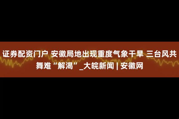 证券配资门户 安徽局地出现重度气象干旱 三台风共舞难“解渴”_大皖新闻 | 安徽网