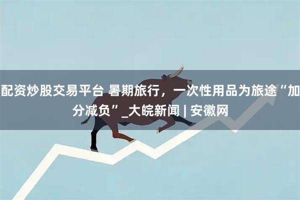 配资炒股交易平台 暑期旅行，一次性用品为旅途“加分减负”_大皖新闻 | 安徽网
