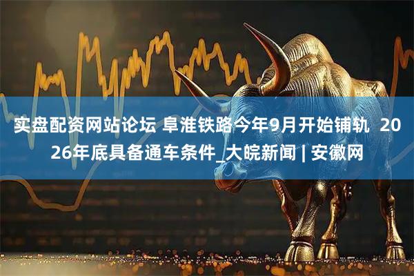 实盘配资网站论坛 阜淮铁路今年9月开始铺轨  2026年底具备通车条件_大皖新闻 | 安徽网
