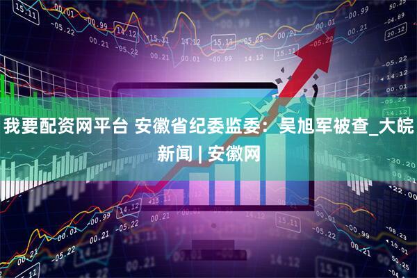 我要配资网平台 安徽省纪委监委：吴旭军被查_大皖新闻 | 安徽网