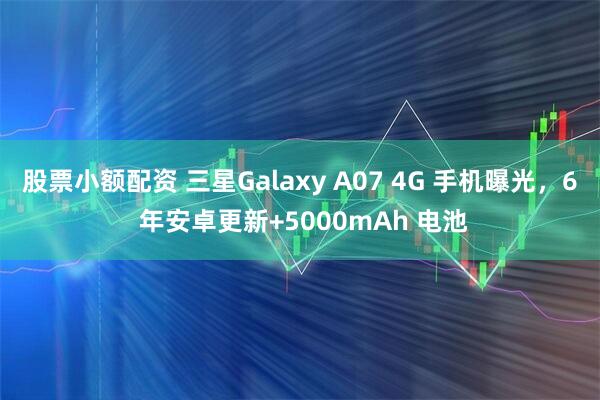 股票小额配资 三星Galaxy A07 4G 手机曝光，6 年安卓更新+5000mAh 电池