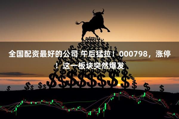 全国配资最好的公司 午后猛拉！000798，涨停！这一板块突然爆发