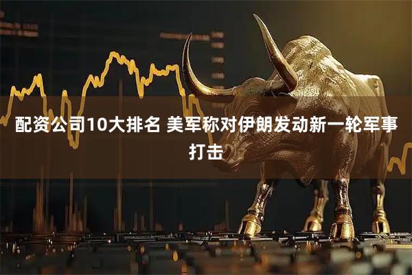 配资公司10大排名 美军称对伊朗发动新一轮军事打击