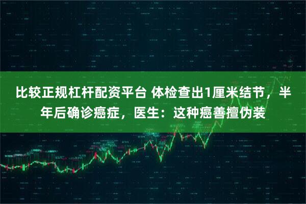 比较正规杠杆配资平台 体检查出1厘米结节，半年后确诊癌症，医生：这种癌善擅伪装