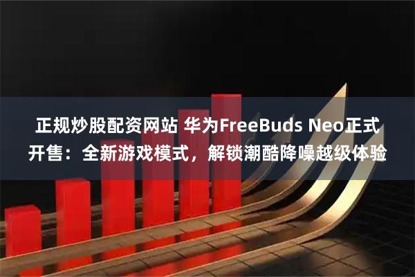 正规炒股配资网站 华为FreeBuds Neo正式开售：全新游戏模式，解锁潮酷降噪越级体验