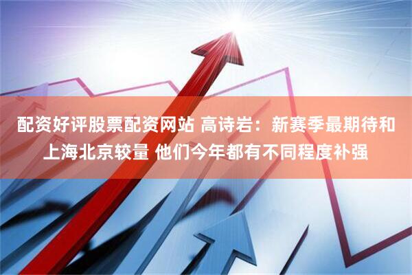 配资好评股票配资网站 高诗岩：新赛季最期待和上海北京较量 他们今年都有不同程度补强